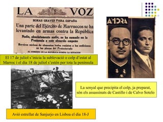 El 17 de juliol s’inicia la sublevació o colp d’estat al
Marroc i el dia 18 de juliol s’estén per tota la península
La senyal que precipita el colp, ja preparat,
són els assassinats de Castillo i de Calvo Sotelo
Avió estrellat de Sanjurjo en Lisboa el dia 18-J
 