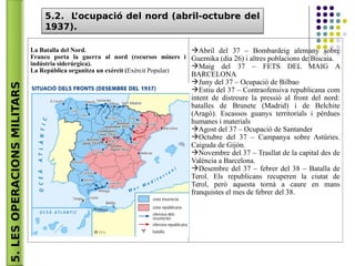 5.LESOPERACIONSMILITARS 5.2. L’ocupació del nord (abril-octubre del
1937).
5.2. L’ocupació del nord (abril-octubre del
1937).
La Batalla del Nord.
Franco porta la guerra al nord (recursos miners i
indústria siderúrgica).
La República organitza un exèrcit (Exèrcit Popular)
Abril del 37 – Bombardeig alemany sobre
Guernika (dia 26) i altres poblacions de Biscaia.
Maig del 37 – FETS DEL MAIG A
BARCELONA
Juny del 37 – Ocupació de Bilbao
Estiu del 37 – Contraofensiva republicana com
intent de distreure la pressió al front del nord:
batalles de Brunete (Madrid) i de Belchite
(Aragó). Escassos guanys territorials i pèrdues
humanes i materials
Agost del 37 – Ocupació de Santander
Octubre del 37 – Campanya sobre Astúries.
Caiguda de Gijón.
Novembre del 37 – Trasllat de la capital des de
València a Barcelona.
Desembre del 37 – febrer del 38 – Batalla de
Terol. Els republicans recuperen la ciutat de
Terol, però aquesta tornà a caure en mans
franquistes el mes de febrer del 38.
 