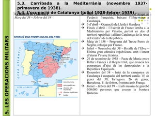 5.LESOPERACIONSMILITARS
5.3. L’arribada a la Mediterrània (novembre 1937-
primavera de 1938).
5.4. L’ocupació de Catalunya (juliol 1938-febrer 1939)
5.3. L’arribada a la Mediterrània (novembre 1937-
primavera de 1938).
5.4. L’ocupació de Catalunya (juliol 1938-febrer 1939)La Batalla de Catalunya
Març del 38 – Febrer del 39
 Març del 38 – Inici de la campanya d’Aragó de
l’exèrcit franquista, baixant l’Ebre cap a
Catalunya.
 3 d’abril – Ocupació de Lleida i Gandesa
 Finals d’abril – l’Exèrcit de Franco arriba a la
Mediterrània per Vinaròs, partint en dos el
territori republicà i aïllant Catalunya de la resta
del territori de la República.
 Maig de 1938 – Programa del Tretze Punts de
Negrín, rebutjat per Franco.
 Juliol – Novembre del 38 – Batalla de l’Ebre –
Última gran ofensiva republicana amb l’intent
d’aturar l’avenç feixista.
 29 de setembre de 1938 – Pacte de Munic entre
Hitler i França i el Regne Unit, que esvaeix les
esperances d’ajut de les democràcies a la
República Espanyola.
 Desembre del 38 – Inici de la campanya de
Catalunya i ocupació del territori català: 15 de
gener del 39, Tarragona. 26 de gener,
Barcelona. 11 de febrer, frontera amb França.
 Gener – febrer del 39 – Exili massiu de gairebé
500.000 persones que creuen la frontera
francesa.
 