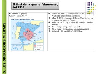 5.LESOPERACIONSMILITARS El final de la guerra febrer-març
del 1939.
El final de la guerra febrer-març
del 1939.
El final de la guerra
Febrer – Març del 39
 Febrer de 1939 – Manteniment de la política de
Negrin de la resistència a ultrança.
 Març de 1939 – França i el Regne Unit reconeixen
el govern del general Franco.
 Març del 39 – Cop d’Estat del coronel Casado a
Madrid.
 29 de març – Ocupació de Madrid
 30 de març – Ocupació de València i Alacant.
 1 d’abril – FINAL DE LA GUERRA.
 