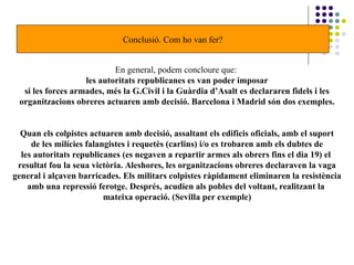 Conclusió. Com ho van fer?
En general, podem concloure que:
les autoritats republicanes es van poder imposar
si les forces armades, més la G.Civil i la Guàrdia d’Asalt es declararen fidels i les
organitzacions obreres actuaren amb decisió. Barcelona i Madrid són dos exemples.
Quan els colpistes actuaren amb decisió, assaltant els edificis oficials, amb el suport
de les milícies falangistes i requetès (carlins) i/o es trobaren amb els dubtes de
les autoritats republicanes (es negaven a repartir armes als obrers fins el dia 19) el
resultat fou la seua victòria. Aleshores, les organitzacions obreres declaraven la vaga
general i alçaven barricades. Els militars colpistes ràpidament eliminaren la resistència
amb una repressió ferotge. Després, acudien als pobles del voltant, realitzant la
mateixa operació. (Sevilla per exemple)
 