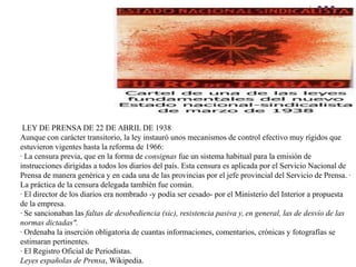 LEY DE PRENSA DE 22 DE ABRIL DE 1938
Aunque con carácter transitorio, la ley instauró unos mecanismos de control efectivo muy rígidos que
estuvieron vigentes hasta la reforma de 1966:
· La censura previa, que en la forma de consignas fue un sistema habitual para la emisión de
instrucciones dirigidas a todos los diarios del país. Esta censura es aplicada por el Servicio Nacional de
Prensa de manera genérica y en cada una de las provincias por el jefe provincial del Servicio de Prensa. ·
La práctica de la censura delegada también fue común.
· El director de los diarios era nombrado -y podía ser cesado- por el Ministerio del Interior a propuesta
de la empresa.
· Se sancionaban las faltas de desobediencia (sic), resistencia pasiva y, en general, las de desvío de las
normas dictadas".
· Ordenaba la inserción obligatoria de cuantas informaciones, comentarios, crónicas y fotografías se
estimaran pertinentes.
· El Registro Oficial de Periodistas.
Leyes españolas de Prensa, Wikipedia.
 