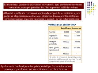 És molt difícil quantificar exactament les víctimes, però entre morts en combat,
represaliats, morts per penalitats i exiliats superen el milió de víctimes
Al bàndol republicà la repressió descontrolada per part de les milícies i alguns
partits en els primers mesos (passeigs i tortures a les txeques) fou molt greu,
però posteriorment el govern va prendre el control i es van reduir moltíssim
Igualment els bombardejos sobre població civil per l’aviació franquista
provoquen gran destrucció i morts i instauren un clima de terror
 