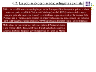 6.2. La població desplaçada: refugiats i exiliats.
Milers de republicans es van refugiar per evitar les represàlies franquistes: primer a altres
zones en poder republicà (València i Catalunya) o a la URSS (enviament de xiquets
a aquest país: els xiquets de Rússia) i, en finalitzar la guerra, eixint per la frontera dels
Pirineus cap a França, on els posaran en improvisats camps de concentració i es trobaran
amb la IIª Guerra Mundial (més de 30.000 republicans lluitaran junt a l’exèrcit francès)
Molts altres es van exiliar per diferents països d’Amèrica Llatina
o a la pròpia URSS, destacant l’exili d’intel·lectuals d’esquerra a
Amèrica Llatina i del propi govern republicà en l’exili de Mèxic
 
