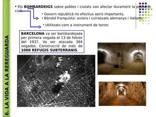 6.LAVIDAALAREREGUARDA  Els BOMBARDEIGS sobre pobles i ciutats van afectar durament la població
civil.
• Govern republicà no efectius aeris importants.
• Bàndol franquista: avions i cuirassats alemanys i italians.
• Utilitzats com a instrument de terror.
BARCELONA va ser bombardejada
per primera vegada el 13 de febrer
del 1937. Va ser atacada 384
vegades. Construcció de més de
1000 REFUGIS SUBTERRANIS.
 