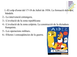 1 1.-El colp d'estat del 17-18 de Juliol de 1936. La formació dels dos
bàndols
2.- La intervenció estrangera.
3.- L'evolució de la zona republicana
4.- L'evolució de la zona colpista. La construcció de la dictadura
franquista.
5.- Les operacions militars.
6.- Efectes i conseqüències de la guerra.
 