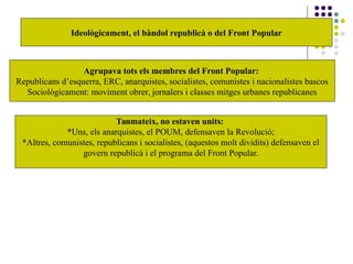 Ideològicament, el bàndol republicà o del Front Popular
Agrupava tots els membres del Front Popular:
Republicans d’esquerra, ERC, anarquistes, socialistes, comunistes i nacionalistes bascos
Sociològicament: moviment obrer, jornalers i classes mitges urbanes republicanes
Tanmateix, no estaven units:
*Uns, els anarquistes, el POUM, defensaven la Revolució;
*Altres, comunistes, republicans i socialistes, (aquestos molt dividits) defensaven el
govern republicà i el programa del Front Popular.
 
