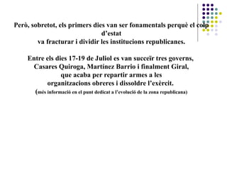 Però, sobretot, els primers dies van ser fonamentals perquè el colp
d’estat
va fracturar i dividir les institucions republicanes.
Entre els dies 17-19 de Juliol es van succeïr tres governs,
Casares Quiroga, Martínez Barrio i finalment Giral,
que acaba per repartir armes a les
organitzacions obreres i dissoldre l’exèrcit.
(més informació en el punt dedicat a l’evolució de la zona republicana)
 