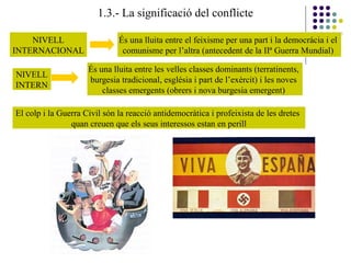 1.3.- La significació del conflicte
NIVELL
INTERNACIONAL
És una lluita entre el feixisme per una part i la democràcia i el
comunisme per l’altra (antecedent de la IIª Guerra Mundial)
NIVELL
INTERN
És una lluita entre les velles classes dominants (terratinents,
burgesia tradicional, església i part de l’exèrcit) i les noves
classes emergents (obrers i nova burgesia emergent)
El colp i la Guerra Civil són la reacció antidemocràtica i profeixista de les dretes
quan creuen que els seus interessos estan en perill
 