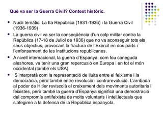 Què va ser la Guerra Civil? Context històric.
 Nucli temàtic: La IIa República (1931-1936) i la Guerra Civil
(1936-1939)
 La guerra civil va ser la conseqüència d’un colp militar contra la
República (17-18 de Juliol de 1936) que no va aconseguir tots els
seus objectius, provocant la fractura de l’Exèrcit en dos parts i
l’enfonsament de les institucions republicanes.
 A nivell internacional, la guerra d’Espanya, com fou coneguda
aleshores, va tenir una gran repercusió en Europa i en tot el món
occidental (també els USA).
 S’interpretà com la representació de lluita entre el feixisme i la
democràcia, però també entre revolució i contrarevolució. L’arribada
al poder de Hitler reviscolà el creixement dels moviments autoritaris i
feixistes, però també la guerra d’Espanya significà una demostració
del compromís antifeixista de molts voluntaris i intel.lectuals que
s’afegiren a la defensa de la República espanyola.
 