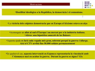 Motivacions
•Hostilitat ideològica a la República, la democràcia i el comunisme.
•La victòria dels colpistes demostraria que en Europa el feixisme estava en alça
•Aconseguir un aliat al sud d’Europa i un mercat per a la indústria italiana.
•Altres: una hipotètica annexió de les Balears
•En qualsevol cas, aquesta intervenció en Espanya representaria la vinculació amb
l’Alemanya nazi en acabar la guerra. Durant la guerra se signa l' Eix
•Aquesta ajuda es farà cada vegada més gran, sobretot perquè la guerra s’allarga.
Així el CTV arribà fins 50.000 soldats permanentment
 