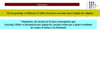 Alemanya
•En un principi, el Ministeri d’Affers Exteriors no tenia clara l'ajuda als colpistes
•Tanmateix, els enviats de Franco aconseguiren que
Goering i Hitler es decantaren per ajudar-lo, enviant avions per a poder traslladar
les tropes d’Africa a la Península
 