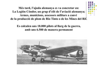Més tard, l’ajuda alemanya es va concretar en:
La Legión Cóndor, un grup d’elit de l’aviació alemanya;
Armes, municions, assessors militars a canvi
de la producció de plom de Rio Tinto o de les Mines del Rif.
Es calculen uns 18.000 pilots al llarg de la guerra,
amb uns 6.500 de manera permanent
 