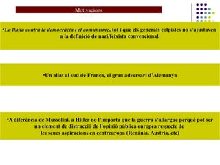 Motivacions
•La lluita contra la democràcia i el comunisme, tot i que els generals colpistes no s’ajustaven
a la definició de nazi/feixista convencional.
•Un aliat al sud de França, el gran adversari d’Alemanya
•A diferència de Mussolini, a Hitler no l’importa que la guerra s’allargue perquè pot ser
un element de distracció de l’opinió pública europea respecte de
les seues aspiracions en centreuropa (Renània, Austria, etc)
 