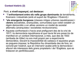 Context històric (2)
Però, a nivell espanyol, cal destacar:
 *l`enfrontament entre els vells grups dominants de terratinents,
financers i industrials (amb el suport de l’Església i l’Exèrcit) i
 *els emergents burgesos (classes mitges urbanes republicanes) i
obrers (socialistes, anarquistes, comunistes) que volien establir un
règim democràtic o en altres versions un model de societat
alternatiu (anarquistes i socialistes revolucionaris).
 Aquesta confrontació s`havia anat prefigurant des de la crisi de
1917 i la democràcia republicana el que havia fet era posar-ho de
manifest en un context internacional, a més, que des de 1933
(arribada de Hitler) no era molt propici per a experiments
democràtics. Davant la impossibilitat de cadascú d`aquestos grups
es poguera imposar, la República fou dinamitada des de fora, en
concret per l’exèrcit, que en intervenir acabà amb la democràcia i
afavorí els interessos dels grans propietaris i de l`Església, que es
trobaven en perill/discussió .
 