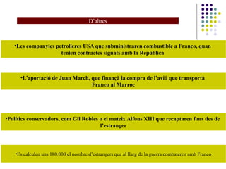 D’altres
•Les companyies petrolieres USA que subministraren combustible a Franco, quan
tenien contractes signats amb la República
•L’aportació de Juan March, que finançà la compra de l’avió que transportà
Franco al Marroc
•Polítics conservadors, com Gil Robles o el mateix Alfons XIII que recaptaren fons des de
l’estranger
•Es calculen uns 180.000 el nombre d’estrangers que al llarg de la guerra combateren amb Franco
 