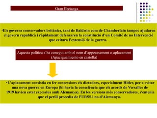 Gran Bretanya
•Els governs conservadors britànics, tant de Baldwin com de Chamberlain tampoc ajudaren
el govern republicà i ràpidament defensaren la constitució d’un Comité de no Intervenció
que evitara l’extensió de la guerra.
Aquesta política s’ha conegut amb el nom d’appeassement o aplacament
(Apaciguamiento en castellà)
•L'aplacament consistia en fer concessions els dictadors, especialment Hitler, per a evitar
una nova guerra en Europa (hi havia la consciència que els acords de Versalles de
1919 havien estat excessius amb Alemanya). En les versions més conservadores, s'entenia
que el perill procedia de l'URSS i no d'Alemanya.
 