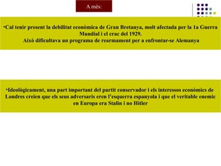 •Cal tenir present la debilitat econòmica de Gran Bretanya, molt afectada per la 1a Guerra
Mundial i el crac del 1929.
Això dificultava un programa de rearmament per a enfrontar-se Alemanya
A més:
•Ideològicament, una part important del partit conservador i els interessos econòmics de
Londres creien que els seus adversaris eren l’esquerra espanyola i que el veritable enemic
en Europa era Stalin i no Hitler
 