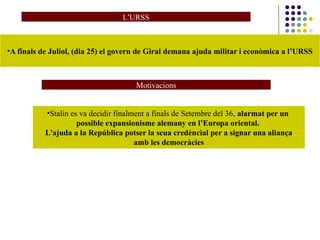 L’URSS
•A finals de Juliol, (dia 25) el govern de Giral demana ajuda militar i econòmica a l’URSS
•Stalin es va decidir finalment a finals de Setembre del 36, alarmat per un
possible expansionisme alemany en l’Europa oriental.
L’ajuda a la República potser la seua credèncial per a signar una aliança
amb les democràcies
Motivacions
 