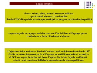 •Tancs, avions, pilots, armes i assessors militars,
•però també aliments i combustible
•També l’NKVD o policia secreta, que participà en purgues en el territori republicà
•Aquesta ajuda es va pagar amb les reserves d’or del Banc d’Espanya que es
traslladaren a París i finalment a Moscou
•L’ajuda soviètica arribarà a finals d’Octubre i serà molt intermitent des de 1937
•Stalin no estava interessat en fer d’Espanya un satèl.lit comunista i les ordres
al PCE era seguir la tàctica del Front Popular.Tot i això, l’ajuda soviètica té
relació amb la creixent influència comunista en la zona republicana
L’ajuda soviètica
 