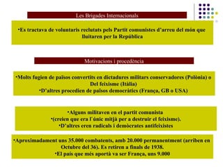 Les Brigades Internacionals
•Es tractava de voluntaris reclutats pels Partit comunistes d’arreu del món que
lluitaren per la República
Motivacions i procedència
•Molts fugien de països convertits en dictadures militars conservadores (Polònia) o
Del feixisme (Itàlia)
•D’altres procedien de països democràtics (França, GB o USA)
•Alguns militaven en el partit comunista
•(creien que era l`únic mitjà per a destruir el feixisme).
•D’altres eren radicals i demòcrates antifeixistes
•Aproximadament uns 35.000 combatents, amb 20.000 permanentment (arriben en
Octubre del 36). Es retiren a finals de 1938.
•El país que més aportà va ser França, uns 9.000
 