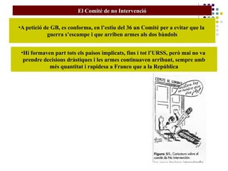 El Comité de no IntervencióEl Comité de no Intervenció
•A petició de GB, es conforma, en l’estiu del 36 un Comité per a evitar que la
guerra s’escampe i que arriben armes als dos bàndols
•Hi formaven part tots els paísos implicats, fins i tot l’URSS, però mai no va
prendre decisions dràstiques i les armes continuaven arribant, sempre amb
més quantitat i rapidesa a Franco que a la República
 