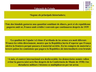 Valoració de l’ajudaValoració de l’ajuda
•Segons els principals historiadors;
•Tots dos bàndols gastaren una quantitat semblant de diners, però si els republicans
pagaren amb or, Franco amb crèdits i convenis que continuaren després de 1939
•La qualitat de l’ajuda i el ritme d’arribada de les armes era molt diferent:
•Franco les rebia directament, mentre que la República havia d’esperar que França
obrira la frontera perquè passara el material soviètic. En les compres de material a
tercers països les comissions que pagava la República als intermediaris eren brutals
•A més, el context internacional era desfavorable: les democràcies només volien
evitar la guerra (així serà fins després de la Conferència de Munic de 1938) i les
dictadures militars i feixistes es multiplicaven per tot arreu
 