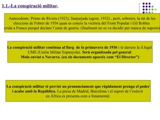 1.1.-La conspiració militar.
Antecedents: Primo de Rivera (1923), Sanjurjada (agost, 1932) , però, sobretot, la nit de les
eleccions de Febrer de 1936 quan es coneix la victòria del Front Popular i Gil Robles
crida a Franco perquè declare l’estat de guerra. (finalment no es va decidir per manca de suports)
La conspiració militar continua al llarg de la primavera de 1936 i té darrere la il.legal
UME (Unión Militar Espanyola). Serà organitzada pel general
Mola enviat a Navarra. (en els documents apareix com “El Director”)
La conspiració militar té previst un pronunciament que ràpidament prenga el poder
i acabe amb la República. La presa de Madrid, Barcelona i el suport de l’exèrcit
en Àfrica es presenta com a fonamental.
 