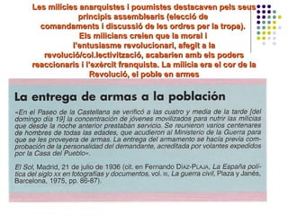 Les milícies anarquistes i poumistes destacaven pels seusLes milícies anarquistes i poumistes destacaven pels seus
principis assemblearis (elecció deprincipis assemblearis (elecció de
comandaments i discussió de les ordres per la tropa).comandaments i discussió de les ordres per la tropa).
Els milicians creien que la moral iEls milicians creien que la moral i
l’entusiasme revolucionari, afegit a lal’entusiasme revolucionari, afegit a la
revolució/col.lectivització, acabarien amb els podersrevolució/col.lectivització, acabarien amb els poders
reaccionaris i l’exèrcit franquista. La mílicia era el cor de lareaccionaris i l’exèrcit franquista. La mílicia era el cor de la
Revolució, el poble en armesRevolució, el poble en armes
 