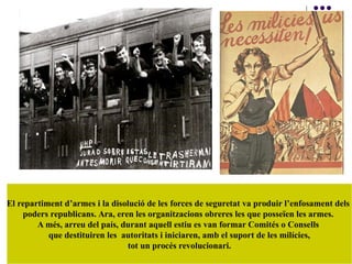 El repartiment d’armes i la disolució de les forces de seguretat va produir l’enfosament dels
poders republicans. Ara, eren les organitzacions obreres les que posseïen les armes.
A més, arreu del país, durant aquell estiu es van formar Comités o Consells
que destituiren les autoritats i iniciaren, amb el suport de les milícies,
tot un procés revolucionari.
 