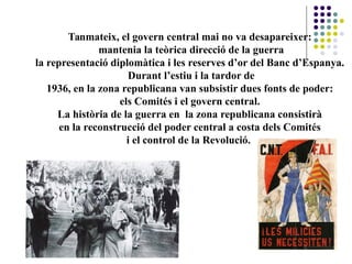 Tanmateix, el govern central mai no va desapareixer:
mantenia la teòrica direcció de la guerra
la representació diplomàtica i les reserves d’or del Banc d’Espanya.
Durant l’estiu i la tardor de
1936, en la zona republicana van subsistir dues fonts de poder:
els Comités i el govern central.
La història de la guerra en la zona republicana consistirà
en la reconstrucció del poder central a costa dels Comités
i el control de la Revolució..
 