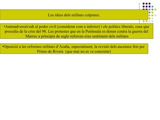 Les idees dels militars colpistes:
•Oposició a les reformes militars d’Azaña, especialment, la revisió dels ascensos fets per
Primo de Rivera (que mai no es va concretar)
•Animadversió/odi al poder civil (considerat com a inferior) i els polítics liberals, cosa que
procedia de la crisi del 98. Les protestes que en la Península es donen contra la guerra del
Marroc a principis de segle reforcen eixe sentiment dels militars
 