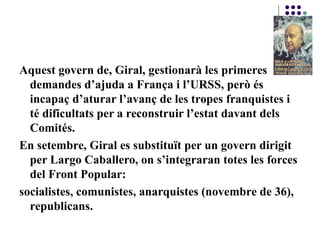 Aquest govern de, Giral, gestionarà les primeres
demandes d’ajuda a França i l’URSS, però és
incapaç d’aturar l’avanç de les tropes franquistes i
té dificultats per a reconstruir l’estat davant dels
Comités.
En setembre, Giral es substituït per un govern dirigit
per Largo Caballero, on s’integraran totes les forces
del Front Popular:
socialistes, comunistes, anarquistes (novembre de 36),
republicans.
 