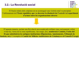 3.2.- La Revolució social
El fracàs relatiu dels colpistes en no aconseguir una victòria total va precipitar
l’enfonsament de l’Estat republicà, que va decretar la disolució de l’exèrcit i el repartiment
d’armes entre les organitzacions obreres
D’aquesta manera, esclata una Revolució provocada pels militars (que curiosament volien
evitar-la). Arreu de la zona republicana, van sorgir, així, nombrosos Comités, l’estiu del
36 que substituiren les antigues institucions (Diputacions, Ajuntaments, Tribunals de
Justícia, etc). L’exemple:el Comité de Milícies Antifeixistes de Catalunya o el Consell d’Aragó.
 