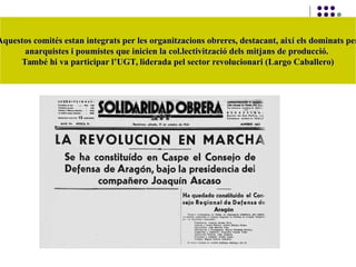 Aquestos comités estan integrats per les organitzacions obreres, destacant, així els dominats perAquestos comités estan integrats per les organitzacions obreres, destacant, així els dominats per
anarquistes i poumistes que inicien la col.lectivització dels mitjans de producció.anarquistes i poumistes que inicien la col.lectivització dels mitjans de producció.
També hi va participar l’UGT, liderada pel sector revolucionari (Largo Caballero)També hi va participar l’UGT, liderada pel sector revolucionari (Largo Caballero)
 