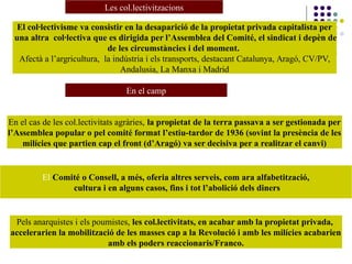 Les col.lectivitzacions
El col·lectivisme va consistir en la desaparició de la propietat privada capitalista per
una altra col·lectiva que es dirigida per l’Assemblea del Comité, el sindicat i depèn de
de les circumstàncies i del moment.
Afectà a l’argricultura, la indústria i els transports, destacant Catalunya, Aragó, CV/PV,
Andalusia, La Manxa i Madrid
En el cas de les col.lectivitats agràries, la propietat de la terra passava a ser gestionada per
l’Assemblea popular o pel comité format l’estiu-tardor de 1936 (sovint la presència de les
milícies que partien cap el front (d’Aragó) va ser decisiva per a realitzar el canvi)
El Comité o Consell, a més, oferia altres serveis, com ara alfabetització,
cultura i en alguns casos, fins i tot l’abolició dels diners
Pels anarquistes i els poumistes, les col.lectivitats, en acabar amb la propietat privada,
accelerarien la mobilització de les masses cap a la Revolució i amb les milícies acabarien
amb els poders reaccionaris/Franco.
En el camp
 