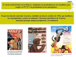 Hi havia col.lectivitats en la Manxa i Andalusia on predominaven els socialistes, per
Aragó o el PV/CV on predominaven les anarquistes.
El govern intentà controlar el procés, establint un decret, octubre de 1936, que facilitavaEl govern intentà controlar el procés, establint un decret, octubre de 1936, que facilitava
les expropiacions a grans terratinents i facciosos (partidaris de Franco),les expropiacions a grans terratinents i facciosos (partidaris de Franco),
intentant protegir mitjans propietaris i arrendatarisintentant protegir mitjans propietaris i arrendataris
 