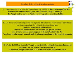 I) Segons dades del Ministeri d’Agricultura, cap a 1938, el 40% de la superfície útil
hauria estat col.lectivitzada, però això no inclou Aragó i Catalunya.
En Aragó, podria haver-se Arribat al 75%, però no són xifres fiables
II) Les dures condicions imposades per la guerra dificulten una valoració de l’impacte del
canvi representat per les col.lectivitzacions donat que:
•no hi ha una planificació nacional,
•*moltes col.lectivitats van ser atacades pel govern central,
que preferia ajudar les queseguien el decret d’Octubre del 36;
•*a més els revolucionaris no podien oferir alternatives al marge del canvi de propietat
III) L’estiu de 1937, el Consell d’Aragó es suprimit i les col.lectivitzacions eliminades i
moltes terres van tornar als seus propietaris.
Finalment, a la primavera de 1938 Franco arribava a la Mediterrania
Resultats de les col.lectivitzacions agràries
 