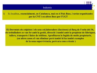 Indústria
I) Es localitza, essencialment, en Catalunya, mai en el País Basc, i seràn organitzades
per la CNT i en altres llocs per l’UGT
II) Derrotats els colpistes i els seus col.laboradors (facciosos) al llarg de l’estiu del 36,
els treballadors es van fer amb la gestió, direcció i també amb la propietat de fàbriques,
tallers, transports i línies de telèfons. Aprofitaren la fugida de molts propietaris,
(en altres casos el van eliminar però també hi ha també exemples
de la seua supervivència, però ara com a tècnic )
 