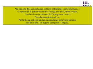 •La majoria dels generals eren sobretot antiliberals i antirepublicans :
*s' oposaven al parlamentarisme, sufragi universal, drets socials,
*també al reconeixement de l’autogovern català,
*legislació anticlerical, etc.
Per tant eren anticomunistes, nacionalistes espanyols unitaris,
catòlics i fins i tot alguns falangistes (Yagüe).
 