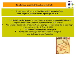 Resultats de les col.lectivitzacions industrials
• Segons xifres oficials hi havia 4.500 comités obrers i més de
2.000 empreses col.lectivitzades a principis de 1938
• Les dificultats vinculades a la guerra van provocar que la producció industrial
caiguera ràpidament, respecte els indicadors de 1935. Per ex:
• *La carència de matèries primeres, fonts d’energia i el creixement del mercat negre
va ser molt greus des de finals de 1936.
• *Els aliments començaren a escassejar i
• *Barcelona esdevingué una ciutat plena de refugiats
• que fugien de la zona franquista
 