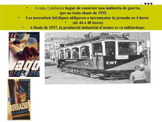 • A més, Catalunya hagué de construir una indústria de guerra,
que no tenia abans de 1935.
• Les necessitats bèl.liques obligaren a incrementar la jornada en 4 hores
• (de 44 a 48 hores)
• A finals de 1937, la producció industrial d’armes es va militaritzar.
 