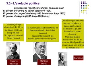 3.3.- L’evolució política
Els governs republicans durant la guerra civil
El govern de Giral ( 19 Juliol-Setembre 1936)
El govern de Largo Caballero (1936 Setembre- Juny 1937)
El govern de Negrín (1937 Juny-1939 Març)
Casares Quiroga
dimiteix el dia 18 en
no poder controlar
el cop militar .
No reparteix armes i
dissol l’exèrcit
El substitueix Martínez Barrio en
la matinada del 18 de Juliol
intentant
negociar la pau amb els
rebels, però no ho aconsegueix
Casares
Quiroga
Martínez
Barrio
Quan les organitzacions
obreres coneixen la
negociació acusen
de traició el govern i
demanden el repart
d’armes.
Martínez Barrio
fracasa i el dia 19 es
nomenat Giral president
govern, però sols entren
els republicans
José Giral
 
