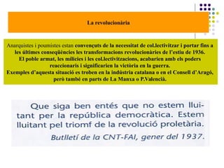 La revolucionària
Anarquistes i poumistes estan convençuts de la necessitat de col.lectivitzar i portar fins a
les últimes conseqüències les transformacions revolucionàries de l’estiu de 1936.
El poble armat, les mílicies i les col.lectivitzacions, acabarien amb els poders
reaccionaris i significarien la victòria en la guerra.
Exemples d’aquesta situació es troben en la indústria catalana o en el Consell d’Aragó,
però també en parts de La Manxa o P.Valencià.
 