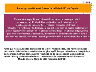 La més pragmàtica o defensora de la línia del Front Popular
Comunistes, republicans i els socialistes moderats eren partidarisComunistes, republicans i els socialistes moderats eren partidaris
de reconstruir l’exèrcit i les institucions de l’Estat, per a lade reconstruir l’exèrcit i les institucions de l’Estat, per a la
qual cosa calia moderar la Revolució i controlar els Comités.qual cosa calia moderar la Revolució i controlar els Comités.
L’objectiu era configurar la democràcia republicana com un règim parlamentariL’objectiu era configurar la democràcia republicana com un règim parlamentari
que es recolzava socialment en les classes treballadores i les classes mitges, per laque es recolzava socialment en les classes treballadores i les classes mitges, per la
qual cosa es moderaria la Revolució, mantenint els elements antifeixistes com aqual cosa es moderaria la Revolució, mantenint els elements antifeixistes com a
prova del seu interès reformista i social, però eliminant el radicalisme dels Comitésprova del seu interès reformista i social, però eliminant el radicalisme dels Comités
“¿De qué nos acusan los camaradas de la CNT? Según ellos, nos hemos desvíado
del camino del marxismo revolucionario. ¿Por qué? Porque defendemos la república
democrática (..) Pues bien, nuestra república es de tipo especial. Una república
democrática y parlamentaria de un contenido social como no ha existido nunca”.
Mundo Obrero, Març de 1937 (periòdic del PCE)
 