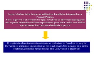 Largo Caballero inicia la tasca de militaritzar les milícies, integrant-les enLargo Caballero inicia la tasca de militaritzar les milícies, integrant-les en
l’exèrcit Popular.l’exèrcit Popular.
A més, el govern és el receptor de l’ajuda soviètica i les diferències ideològiquesA més, el govern és el receptor de l’ajuda soviètica i les diferències ideològiques
cada cop més profundes esdevenen especialment greus pels Comités i les Milíciescada cop més profundes esdevenen especialment greus pels Comités i les Milícies
que necessiten les armes que distribueix el governque necessiten les armes que distribueix el govern
El resultat són els enfrontaments armats que es produeixen en Barcelona en maig de
1937 entre els anarquistes i poumistes i les forces del govern. Uns incidents en la central
Telefònica, controlada per les milícies de la CNT, van ser el precipitant
 