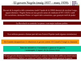 . El govern Negrín (maig 1937 – març 1939).
Davant de la negativa dels comunistes (amb l’ajuda de la URSS darrere) de recolzar Largo,
aquest dimiteix i Negrín forma un nou govern sense els sindicats (CNT i UGT) i amb
Els socialistes, destacant Prieto i el suport dels comunistes, que guanyen molt de poder
La Revolució es controla i es passa a un major realisme polític:
•Les milícies passen a formar part del nou Exèrcit Popular (amb algunes resistències)
•Els Comités desapareixen i/o obeeiexen al govern central. El Consell d’Aragó es clausurat
•Totes les iniciatives s’encaminen a guanyar la guerra
i aconseguir el suport de les democràcies
•El nou govern denuncia internacionalment el caràcter feixista dels sublevats (intervenció
d’Alemanya i Itàlia) i se centra en l’esforç militar per intentar guanyar la guerra
 
