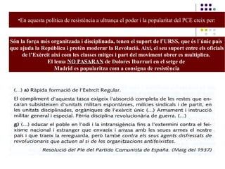 •En aquesta política de resistència a ultrança el poder i la popularitat del PCE creix per:
Són la força més organitzada i disciplinada, tenen el suport de l’URSS, que és l´únic país
que ajuda la República i pretèn moderar la Revolució. Així, el seu suport entre els oficials
de l’Exèrcit així com les classes mitges i part del moviment obrer es multiplica.
El lema NO PASARANNO PASARAN de Dolores Ibarruri en el setge de
Madrid es popularitza com a consigna de resistència
 