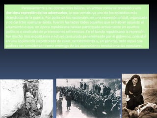 Paralelamente a las operaciones bélicas, en ambas zonas se procedió a una
durísima represión de los adversarios, lo que constituye uno de los episodios más
dramáticos de la guerra. Por parte de los nacionales, en una represión oficial, organizada
y de carácter ejemplarizante, fueron fusilados todos aquellos que se habían opuesto al
alzamiento o que, en época republicana habían participado activamente en asuntos
políticos o sindicales de pretensiones reformistas. En el bando republicano la represión
fue mucho más espontánea y estuvo censurada generalmente por el gobierno; consistió
en una liquidación incontrolada de curas, terratenientes y, en general, todo aquel que
pudiera ser considerado como enemigo de las aspiraciones revolucionarias populares.
 