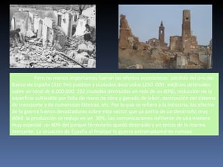 Pero no menos importantes fueron los efectos económicos: pérdida del oro del
Banco de España (510 Tm) pueblos y ciudades destruidos (250. 000 edificios destruidos
sobre un total de 6.000.000, 192 ciudades destruidas en más de un 60%), reducción de la
superficie cultivable por falta de mano de obra y ganado de labor, destrucción del sistema
de transporte y de numerosas fábricas, etc. Por lo que se refiere a la industria, los efectos
de la guerra fueron devastadores sobre este sector que ya partía de un desarrollo muy
débil: la producción se redujo en un 30%. Las comunicaciones sufrieron de una manera
muy especial: un 40% del parque ferroviario quedó destruido y un tercio de la marina
mercante. La situación de España al finalizar la guerra extremadamente ruinosa.
 